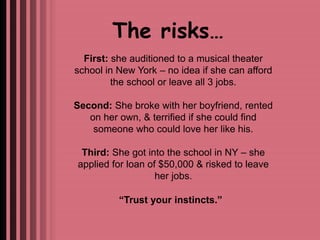 The risks… 
First: she auditioned to a musical theater 
school in New York – no idea if she can afford 
the school or leave all 3 jobs. 
Second: She broke with her boyfriend, rented 
on her own, & terrified if she could find 
someone who could love her like his. 
Third: She got into the school in NY – she 
applied for loan of $50,000 & risked to leave 
her jobs. 
“Trust your instincts.” 
 