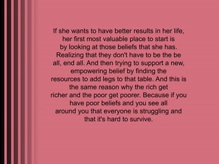 If she wants to have better results in her life, 
her first most valuable place to start is 
by looking at those beliefs that she has. 
Realizing that they don't have to be the be 
all, end all. And then trying to support a new, 
empowering belief by finding the 
resources to add legs to that table. And this is 
the same reason why the rich get 
richer and the poor get poorer. Because if you 
have poor beliefs and you see all 
around you that everyone is struggling and 
that it's hard to survive. 
 
