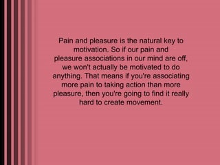Pain and pleasure is the natural key to 
motivation. So if our pain and 
pleasure associations in our mind are off, 
we won't actually be motivated to do 
anything. That means if you're associating 
more pain to taking action than more 
pleasure, then you're going to find it really 
hard to create movement. 
 
