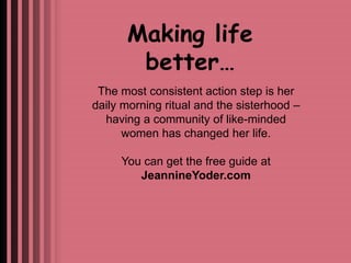 Making life 
better… 
The most consistent action step is her 
daily morning ritual and the sisterhood – 
having a community of like-minded 
women has changed her life. 
You can get the free guide at 
JeannineYoder.com 
 