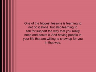 One of the biggest lessons is learning to 
not do it alone, but also learning to 
ask for support the way that you really 
need and desire it. And having people in 
your life that are willing to show up for you 
in that way. 
 
