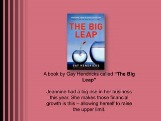 A book by Gay Hendricks called “The Big 
Leap” 
Jeannine had a big rise in her business 
this year. She makes those financial 
growth is this – allowing herself to raise 
the upper limit. 
 