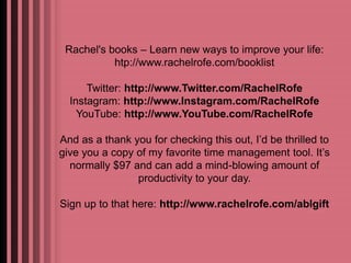 Rachel's books – Learn new ways to improve your life: 
htp://www.rachelrofe.com/booklist 
Twitter: http://www.Twitter.com/RachelRofe 
Instagram: http://www.Instagram.com/RachelRofe 
YouTube: http://www.YouTube.com/RachelRofe 
And as a thank you for checking this out, I’d be thrilled to 
give you a copy of my favorite time management tool. It’s 
normally $97 and can add a mind-blowing amount of 
productivity to your day. 
Sign up to that here: http://www.rachelrofe.com/ablgift 
