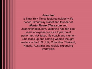 Jeannine 
is New York Times featured celebrity life 
coach, Broadway starlet and founder of 
MentorMasterClass.com and 
JeannineYoder.com. Jeannine has ten-plus 
years of experience as a triple threat 
performer, risk taker, life coach and mentor. 
She leads up and coming women thought 
leaders in the U.S., UK, Colombia, Thailand, 
Nigeria, Australia and rapidly expanding 
worldwide. 
 