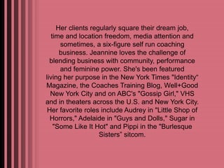Her clients regularly square their dream job, 
time and location freedom, media attention and 
sometimes, a six-figure self run coaching 
business. Jeannine loves the challenge of 
blending business with community, performance 
and feminine power. She's been featured 
living her purpose in the New York Times "Identity“ 
Magazine, the Coaches Training Blog, Well+Good 
New York City and on ABC's "Gossip Girl," VHS 
and in theaters across the U.S. and New York City. 
Her favorite roles include Audrey in "Little Shop of 
Horrors," Adelaide in "Guys and Dolls," Sugar in 
"Some Like It Hot" and Pippi in the "Burlesque 
Sisters” sitcom. 
 