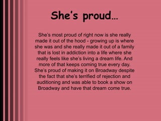 She’s proud… 
She’s most proud of right now is she really 
made it out of the hood - growing up is where 
she was and she really made it out of a family 
that is lost in addiction into a life where she 
really feels like she’s living a dream life. And 
more of that keeps coming true every day. 
She’s proud of making it on Broadway despite 
the fact that she’s terrified of rejection and 
auditioning and was able to book a show on 
Broadway and have that dream come true. 
 