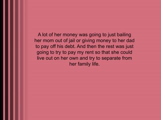 A lot of her money was going to just bailing 
her mom out of jail or giving money to her dad 
to pay off his debt. And then the rest was just 
going to try to pay my rent so that she could 
live out on her own and try to separate from 
her family life. 
 