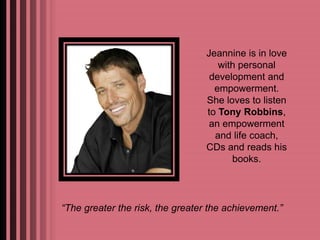 Jeannine is in love 
with personal 
development and 
empowerment. 
She loves to listen 
to Tony Robbins, 
an empowerment 
and life coach, 
CDs and reads his 
books. 
“The greater the risk, the greater the achievement.” 
 