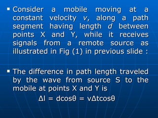 Consider a mobile moving at a constant velocity  v , along a path segment having length  d  between points X and Y, while it receives signals from a remote source as illustrated in Fig (1) in previous slide : The difference in path length traveled by the wave from source S to the mobile at points X and Y is  ∆l = dcosθ = v∆tcosθ  
