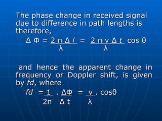 The phase change in received signal due to difference in path lengths is therefore, ∆ Φ =  2 π ∆  l  =  2 π v ∆  t   cos θ   λ  λ and hence the apparent change in frequency or Doppler shift, is given by  fd , where fd  =  1  .  ∆Φ   =  v  . cosθ 2π  ∆ t  λ 
