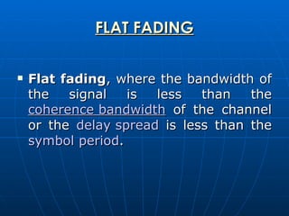 FLAT FADING Flat fading , where the bandwidth of the signal is less than the  coherence bandwidth  of the channel or the  delay spread  is less than the  symbol period .  