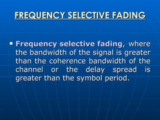 FREQUENCY SELECTIVE FADING Frequency selective fading , where the bandwidth of the signal is greater than the coherence bandwidth of the channel or the delay spread is greater than the symbol period.  