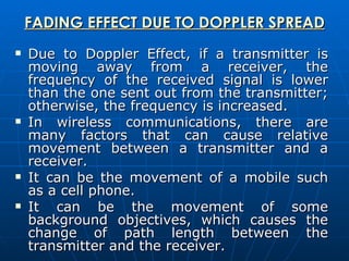 FADING EFFECT DUE TO DOPPLER SPREAD Due to Doppler Effect, if a transmitter is moving away from a receiver, the frequency of the received signal is lower than the one sent out from the transmitter; otherwise, the frequency is increased.  In wireless communications, there are many factors that can cause relative movement between a transmitter and a receiver.  It can be the movement of a mobile such as a cell phone.  It can be the movement of some background objectives, which causes the change of path length between the transmitter and the receiver.  