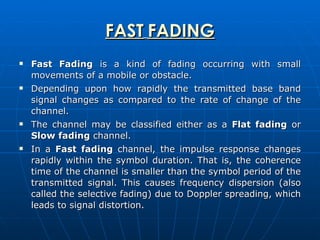 FAST   FADING Fast Fading  is a kind of fading occurring with small movements of a mobile or obstacle.  Depending upon how rapidly the transmitted base band signal changes as compared to the rate of change of the channel. The channel may be classified either as a  Flat fading  or  Slow fading  channel.  In a  Fast fading  channel, the impulse response changes rapidly within the symbol duration. That is, the coherence time of the channel is smaller than the symbol period of the transmitted signal. This causes frequency dispersion (also called the selective fading) due to Doppler spreading, which leads to signal distortion.  