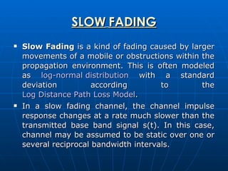 SLOW   FADING Slow Fading  is a kind of fading caused by larger movements of a mobile or obstructions within the propagation environment. This is often modeled as  log-normal distribution  with a standard deviation according to the  Log Distance Path Loss Model . In a slow fading channel, the channel impulse response changes at a rate much slower than the transmitted base band signal s(t). In this case, channel may be assumed to be static over one or several reciprocal bandwidth intervals.  
