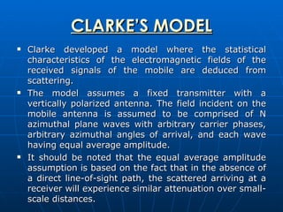 CLARKE’S MODEL Clarke developed a model where the statistical characteristics of the electromagnetic fields of the received signals of the mobile are deduced from scattering.  The model assumes a fixed transmitter with a vertically polarized antenna. The field incident on the mobile antenna is assumed to be comprised of N azimuthal plane waves with arbitrary carrier phases, arbitrary azimuthal angles of arrival, and each wave having equal average amplitude.  It should be noted that the equal average amplitude assumption is based on the fact that in the absence of a direct line-of-sight path, the scattered arriving at a receiver will experience similar attenuation over small-scale distances.  