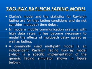 TWO-RAY RAYLEIGH FADING MODEL Clarke’s model and the statistics for Rayleigh fading are for that fading conditions and do not consider multipath time delay.  In modern mobile communication systems with high data rates, it has become necessary to model the effects of multipath delay spread as well as fading.  A commonly used multipath model is an independent Rayleigh fading two-ray model (which is a specific implementation of the generic fading simulator shown in figure below).  