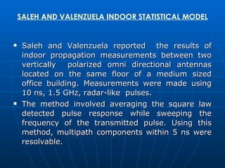 SALEH AND VALENZUELA INDOOR STATISTICAL MODEL Saleh and Valenzuela reported  the results of indoor propagation measurements between two vertically  polarized omni directional antennas located on the same floor of a medium sized office building. Measurements were made using 10 ns, 1.5 GHz, radar-like  pulses.  The method involved averaging the square law detected pulse response while sweeping the frequency of the transmitted pulse. Using this method, multipath components within 5 ns were resolvable. 