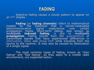FADING Selective fading causes a cloudy pattern to appear on an  FFT  display. Fading  (or  fading channels ) refers to mathematical models for the distortion that a carrier-modulated telecommunication signal experiences over certain propagation media. Short-term fading, also known as  multipath  induced fading , is due to  multipath  propagation . Fading results from the  superposition  of transmitted signals that have experienced differences in  attenuation ,  delay  and  phase shift  while traveling from the source to the receiver. It may also be caused by attenuation of a single signal. The most common types of fading, known as "slow fading" and "fast fading", as they apply to a mobile radio environment, are explained below. 