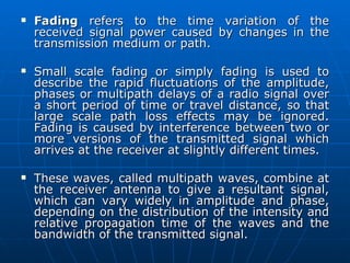 Fading  refers to the time variation of the received signal power caused by changes in the transmission medium or path. Small scale fading or simply fading is used to describe the rapid fluctuations of the amplitude, phases or multipath delays of a radio signal over a short period of time or travel distance, so that large scale path loss effects may be ignored. Fading is caused by interference between two or more versions of the transmitted signal which arrives at the receiver at slightly different times. These waves, called multipath waves, combine at the receiver antenna to give a resultant signal, which can vary widely in amplitude and phase, depending on the distribution of the intensity and relative propagation time of the waves and the bandwidth of the transmitted signal.  