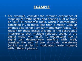 EXAMPLE For example, consider the common experience of stopping at traffic lights and hearing a lot of static on your FM broadcast radio, which is immediately corrected if you move less than a meter. Cellular phones also exhibit similar momentary fades. The reason for these losses of signal is the destructive interference that multiple reflected copies of the signal make with itself. To understand how a signal can destructively interfere with itself, consider the sum of two  sinusoidal  waveforms (which are similar to modulated carrier signals) with different phases.  