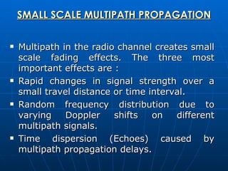SMALL SCALE MULTIPATH PROPAGATION Multipath in the radio channel creates small scale fading effects. The three most important effects are : Rapid changes in signal strength over a small travel distance or time interval. Random frequency distribution due to varying Doppler shifts on different multipath signals. Time dispersion (Echoes) caused by multipath propagation delays. 