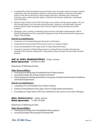    Launching Plan which incorporated: long term brand vision, the market analysis (customer segments,
    competitors), sales & prescriptions objectives, communication objectives (awareness and image),
    analysis of the drivers and barriers, launch strategy and tactics, distribution plan, media plan
    (meetings, grants, studies and other media), visit plan & call material, sample plan, consolidated
    action time-frame
   Opinion Leaders Follow-Up & Field Visits: Kept a close relation with the opinion leaders. This was
    done through regular visits, encounters during meetings, congresses, and study panels. Selected
    potential opinion leaders and prepare them to become speakers during meetings and satellite
    symposia.
   Managing a team; coaching, coordinating projects between individuals and departments. HR for
    Marketing Department in terms of people development (Career & Personal) and achieving personal
    targets. Team building.
Selected Accomplishments:
   Launching of Two Branded Originator Bausch & Lomb Products
   Conducting Several presentable Professional Lectures on Company Products
   Earned recommendations from target clients for high-market performance
   Training & orientation of Medical Representatives on Drug Product Scientific Information by
    bringing to their attention selling points of drug products & provide them with up-to-date Scientific
    abstracts.


DAR AL DAWA PHARMACEUTICALS Jordan, Amman
Medical Representative      04/2005-01/2008

Department of Marketing & Sales

Major Responsibilities:
 Promoting and Selling most of established Dar Al Dawa products
 Launching strategic Dar Al Dawa product of Cloracef
 Conducting group meeting presentations into groups of medical professionals of healthcare
  and medical departments.
Selected Accomplishments:
  Launching of Local Profitable Dar Al Dawa Product
  Earned recommendations from target clients for high-market performance
  Exceeding my Target sales (110%) & Contributed to the success of my team colleagues.


Hikma Pharmaceuticals           Jordan, Amman
Medical Representative      11/2001-03/2005

Department of Marketing & Sales
Major Responsibilities:
 Promoting and Selling most of established Hikma products
 Launching strategic Hikma product of Amoclan BID



Fadi Al Milli Resume                                                                                        Page 3 of 4
 