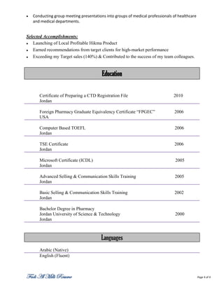    Conducting group meeting presentations into groups of medical professionals of healthcare
    and medical departments.


Selected Accomplishments:
  Launching of Local Profitable Hikma Product
  Earned recommendations from target clients for high-market performance
  Exceeding my Target sales (140%) & Contributed to the success of my team colleagues.


                                         Education

       Certificate of Preparing a CTD Registration File                         2010
       Jordan

       Foreign Pharmacy Graduate Equivalency Certificate “FPGEC”                 2006
       USA

       Computer Based TOEFL                                                      2006
       Jordan

       TSE Certificate                                                           2006
       Jordan

       Microsoft Certificate (ICDL)                                              2005
       Jordan

       Advanced Selling & Communication Skills Training                          2005
       Jordan

       Basic Selling & Communication Skills Training                             2002
       Jordan

       Bachelor Degree in Pharmacy
       Jordan University of Science & Technology                                 2000
       Jordan



                                         Languages
       Arabic (Native)
       English (Fluent)



Fadi Al Milli Resume                                                                            Page 4 of 4
 