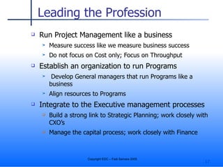 Leading the Profession Run Project Management like a business Measure success like we measure business success Do not focus on Cost only; Focus on Throughput Establish an organization to run Programs Develop General managers that run Programs like a business Align resources to Programs Integrate to the Executive management processes Build a strong link to Strategic Planning; work closely with CXO’s Manage the capital process; work closely with Finance 