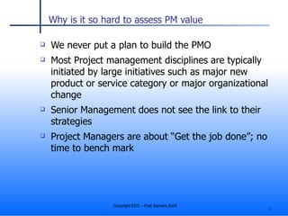 Why is it so hard to assess PM value We never put a plan to build the PMO Most Project management disciplines are typically initiated by large initiatives such as major new product or service category or major organizational change Senior Management does not see the link to their strategies Project Managers are about “Get the job done”; no time to bench mark 