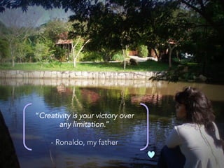 “Creativity is your victory over 
any limitation.” 

- Ronaldo, my father
 