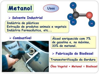 Usos
 Combustível Álcool enriquecido com 7%
de gasolina e, no máximo,
33% de metanol.
 Fabricação do Biodiesel
Transesterificação da Gordura
Óleo Vegetal + Metanol = Biodiesel
 Solvente Industrial
Indústria de plásticos
Extração de produtos animais e vegetais
Indústria Farmacêutica, etc...
 