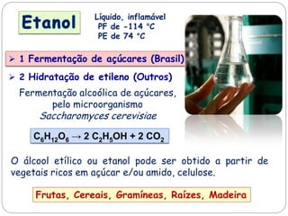 Líquido, inflamável
PF de -114 °C
PE de 74 °C
 1 Fermentação de açúcares (Brasil)
Frutas, Cereais, Gramíneas, Raízes, Madeira
Fermentação alcoólica de açúcares,
pelo microorganismo
Saccharomyces cerevisiae
C6H12O6 → 2 C2H5OH + 2 CO2
O álcool etílico ou etanol pode ser obtido a partir de
vegetais ricos em açúcar e/ou amido, celulose.
 2 Hidratação de etileno (Outros)
 