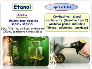 Tipos e Usos
Anidro
Máximo teor alcoólico
99,55° a 99,95° GL
(°GL= %V) = mL de álcool contida em
1000mL da mistura hidroalcoólica
Combustível, álcool
carburante (Gasolina tipo C)
Matéria prima Indústria
(tintas, solventes, vernizes)
 