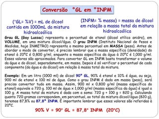 Grau GL (Gay Lussac) representa o percentual de etanol (álcool etílico anidro), em
VOLUME, em uma mistura álcool/água. O grau INPM (Instituto Nacional de Pesos e
Medidas, hoje INMETRO) representa o mesmo percentual em MASSA (peso). Antes de
abordar o modo de converter, é preciso lembrar que a massa específica (densidade) do
etanol à 20ºC é 0,800 g/ml, enquanto a massa específica da água à 20ºC é 1,000 g/ml.
Esses valores são aproximados. Para converter GL em INPM basta transformar o volume
da água e do álcool, separadamente, em massa. Depois é só verificar o percentual de cada
componente (da água e do álcool) em relação à massa total da mistura.
Exemplo: Em um litro (1000 ml) de álcool 90º GL, 90% é etanol e 10% é água, ou seja,
900 ml de etanol e 100 ml de água. Como o grau INPM é dado em massa (peso), será
preciso converter tudo em massa. Assim, 900 ml x 0,800 g/ml (massa específica do
etanol) equivale a 720 g. 100 ml de água x 1,000 g/ml (massa específica da água) é igual a
100 g. A massa total da mistura é dada com a soma: 720 g + 100 g = 820 g. Calculando
quanto 720 gramas correspondem, em percentual, ao total da mistura álcool/água (820 g),
teremos 87,8% ou 87,8º INPM. É importante lembrar que esses valores são referidos à
20ºC.
90% V = 90° GL = 87,8° INPM (20°C)
Conversão °GL em °INPM
(°GL= %V) = mL de álcool
contida em 1000mL da mistura
hidroalcoólica
(INPM= % massa) = massa de álcool
em relação a massa total da mistura
hidroalcoólica
 