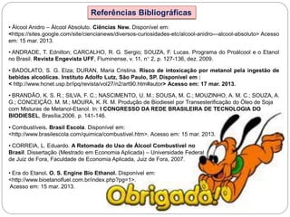 Referências Bibliográficas
• Álcool Anidro – Álcool Absoluto. Ciências New. Disponível em:
<https://sites.google.com/site/ciencianews/diversos-curiosidades-etc/alcool-anidro---alcool-absoluto> Acesso
em: 15 mar. 2013.
• ANDRADE, T. Ednilton; CARCALHO, R. G. Sergio; SOUZA, F. Lucas. Programa do Proálcool e o Etanol
no Brasil. Revista Engevista UFF, Fluminense, v. 11, n° 2, p. 127-136, dez. 2009.
• BADOLATO, S. G. Elza; DURAN, Maria Cristina. Risco de intoxicação por metanol pela ingestão de
bebidas alcoólicas. Instituto Adolfo Lutz, São Paulo, SP. Disponível em :
< http://www.hcnet.usp.br/ipq/revista/vol27/n2/art90.htm#autor> Acesso em: 17 mar. 2013.
• BRANDÃO, K. S. R.; SILVA, F. C.; NASCIMENTO, U. M.; SOUSA, M. C.; MOUZINHO, A. M. C.; SOUZA, A.
G.; CONCEIÇÃO, M. M.; MOURA, K. R. M. Produção de Biodiesel por Transesterificação do Óleo de Soja
com Misturas de Metanol-Etanol. In: I CONGRESSO DA REDE BRASILEIRA DE TECNOLOGIA DO
BIODIESEL, Brasília,2006. p. 141-146.
• Combustíveis. Brasil Escola. Disponível em:
<http://www.brasilescola.com/quimica/combustivel.htm>. Acesso em: 15 mar. 2013.
• CORREIA, L. Eduardo. A Retomada do Uso de Álcool Combustível no
Brasil. Dissertação (Mestrado em Economia Aplicada) – Universidade Federal
de Juiz de Fora, Faculdade de Economia Aplicada, Juiz de Fora, 2007.
• Era do Etanol. O. S. Engine Bio Ethanol. Disponível em:
<http://www.bioetanolfuel.com.br/index.php?pg=1>.
Acesso em: 15 mar. 2013.
 