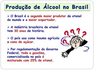  O Brasil é o segundo maior produtor de etanol
do mundo e o maior exportador.
 A indústria brasileira de etanol
tem 30 anos de história.
 O país usa como insumo agrícola
a cana de açúcar.
 Por regulamentação do Governo
Federal, toda a gasolina,
comercializada no país é
misturada com 25% de etanol.
 