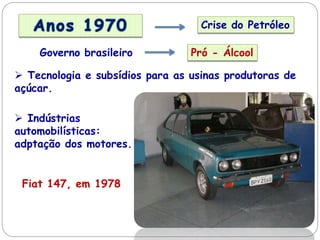 Crise do Petróleo
Governo brasileiro Pró - Álcool
 Tecnologia e subsídios para as usinas produtoras de
açúcar.
 Indústrias
automobilísticas:
adptação dos motores.
Fiat 147, em 1978
 
