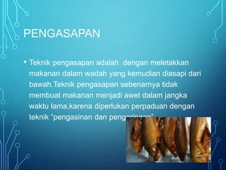PENGASAPAN
• Teknik pengasapan adalah dengan meletakkan
makanan dalam wadah yang kemudian diasapi dari
bawah.Teknik pengasapan sebenarnya tidak
membuat makanan menjadi awet dalam jangka
waktu lama,karena diperlukan perpaduan dengan
teknik “pengasinan dan pengeringan”
 