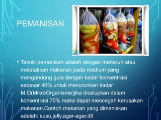 PEMANISAN
• Teknik pemanisan adalah dengan menaruh atau
meletakkan makanan pada medium yang
mengandung gula dengan kadar konsentrasi
sebesar 40% untuk menurunkan kadar
M.O(MikroOrganisme)jika dicelupkan dalam
konsentrasi 70% maka dapat mencegah kerusakan
makanan.Contoh makanan yang dimaniskan
adalah: susu,jelly,agar-agar,dll
 