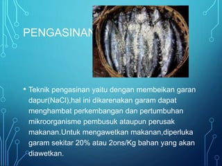 PENGASINAN
• Teknik pengasinan yaitu dengan membeikan garan
dapur(NaCl),hal ini dikarenakan garam dapat
menghambat perkembangan dan pertumbuhan
mikroorganisme pembusuk ataupun perusak
makanan.Untuk mengawetkan makanan,diperluka
garam sekitar 20% atau 2ons/Kg bahan yang akan
diawetkan.
 