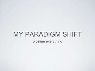 MY PARADIGM SHIFT
pipeline everything
 