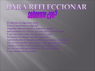 El soborno es algo muy malo Pero en ocasiones es algo útil Digamos soborno nunca y sobornar  jamás Interpretemos el silencio que nos dan al sobornarnos Y así sabremos como nos sentimos y como Se sienten los demás cuando sobornan Aprovechemos el tiempo perdido y perdamos el ganado, Tal ves así sepamos apreciar las cosas ganadas con ética, Aunque no todos reconozcamos que sobornamos,  Tal vez con esto aprendamos a vivir sin sobornos  Y con mucha ética y moral. sobornar ¿yo? 