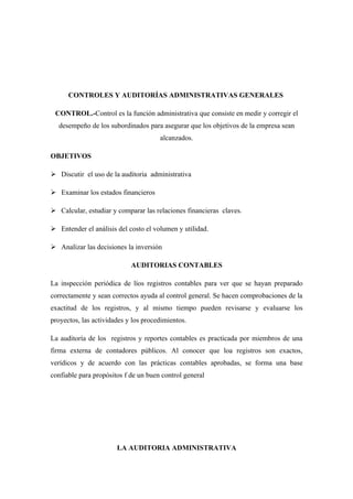 CONTROLES Y AUDITORÍAS ADMINISTRATIVAS GENERALES

 CONTROL.-Control es la función administrativa que consiste en medir y corregir el
  desempeño de los subordinados para asegurar que los objetivos de la empresa sean
                                      alcanzados.

OBJETIVOS

 Discutir el uso de la auditoria administrativa

 Examinar los estados financieros

 Calcular, estudiar y comparar las relaciones financieras claves.

 Entender el análisis del costo el volumen y utilidad.

 Analizar las decisiones la inversión

                            AUDITORIAS CONTABLES

La inspección periódica de líos registros contables para ver que se hayan preparado
correctamente y sean correctos ayuda al control general. Se hacen comprobaciones de la
exactitud de los registros, y al mismo tiempo pueden revisarse y evaluarse los
proyectos, las actividades y los procedimientos.

La auditoría de los registros y reportes contables es practicada por miembros de una
firma externa de contadores públicos. Al conocer que loa registros son exactos,
verídicos y de acuerdo con las prácticas contables aprobadas, se forma una base
confiable para propósitos f de un buen control general




                       LA AUDITORIA ADMINISTRATIVA
 