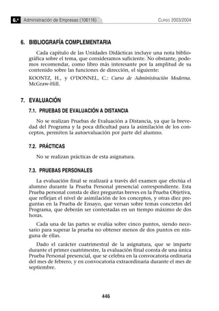 6.o Administración de Empresas (106116)                         CURSO 2003/2004



   6. BIBLIOGRAFÍA COMPLEMENTARIA
          Cada capítulo de las Unidades Didácticas incluye una nota biblio-
       gráfica sobre el tema, que consideramos suficiente. No obstante, pode-
       mos recomendar, como libro más interesante por la amplitud de su
       contenido sobre las funciones de dirección, el siguiente:
       KOONTZ, H., y O’DONNEL, C.: Curso de Administración Moderna.
       McGraw-Hill.


   7. EVALUACIÓN
       7.1. PRUEBAS DE EVALUACIÓN A DISTANCIA
          No se realizan Pruebas de Evaluación a Distancia, ya que la breve-
       dad del Programa y la poca dificultad para la asimilación de los con-
       ceptos, permiten la autoevaluación por parte del alumno.

       7.2. PRÁCTICAS
          No se realizan prácticas de esta asignatura.

       7.3. PRUEBAS PERSONALES
          La evaluación final se realizará a través del examen que efectúa el
       alumno durante la Prueba Personal presencial correspondiente. Esta
       Prueba personal consta de diez preguntas breves en la Prueba Objetiva,
       que reflejan el nivel de asimilación de los conceptos, y otras diez pre-
       guntas en la Prueba de Ensayo, que versan sobre temas concretos del
       Programa, que deberán ser contestadas en un tiempo máximo de dos
       horas.
           Cada una de las partes se evalúa sobre cinco puntos, siendo nece-
       sario para superar la prueba no obtener menos de dos puntos en nin-
       guna de ellas.
          Dado el carácter cuatrimestral de la asignatura, que se imparte
       durante el primer cuatrimestre, la evaluación final consta de una única
       Prueba Personal presencial, que se celebra en la convocatoria ordinaria
       del mes de febrero, y en convocatoria extraordinaria durante el mes de
       septiembre.




                                          446
 