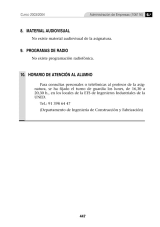 CURSO 2003/2004                          Administración de Empresas (106116)   6.o



8. MATERIAL AUDIOVISUAL
      No existe material audiovisual de la asignatura.


9. PROGRAMAS DE RADIO
      No existe programación radiofónica.



10. HORARIO DE ATENCIÓN AL ALUMNO

           Para consultas personales o telefónicas al profesor de la asig-
        natura, se ha fijado el turno de guardia los lunes, de 16,30 a
        20,30 h., en los locales de la ETS de Ingenieros Industriales de la
        UNED.
            Tel.: 91 398 64 47
            (Departamento de Ingeniería de Construcción y Fabricación)




                                   447
 