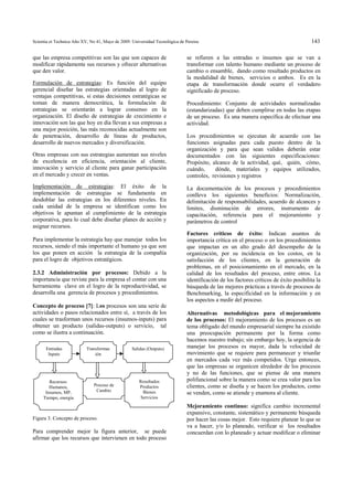 Scientia et Technica Año XV, No 41, Mayo de 2009. Universidad Tecnológica de Pereira.                                                  143

que las empresa competitivas son las que son capaces de                       se refieren a las entradas o insumos que se van a
modificar rápidamente sus recursos y ofrecer alternativas                     transformar con talento humano mediante un proceso de
que den valor.                                                                cambio o ensamble, dando como resultado productos en
                                                                              la modalidad de bienes, servicios o ambos. Es en la
Formulación de estrategias: Es función del equipo                             etapa de transformación donde ocurre el verdadero
gerencial diseñar las estrategias orientadas al logro de                      significado de proceso.
ventajas competitivas, si estas decisiones estratégicas se
toman de manera democrática, la formulación de                                Procedimiento: Conjunto de actividades normalizadas
estrategias se orientarán a lograr consenso en la                             (estandarizadas) que deben cumplirse en todas las etapas
organización. El diseño de estrategias de crecimiento e                       de un proceso. Es una manera específica de efectuar una
innovación son las que hoy en día llevan a sus empresas a                     actividad.
una mejor posición, las más reconocidas actualmente son
de penetración, desarrollo de líneas de productos,                            Los procedimientos se ejecutan de acuerdo con las
desarrollo de nuevos mercados y diversificación.                              funciones asignadas para cada puesto dentro de la
                                                                              organización y para que sean validos deberán estar
Otras empresas con sus estrategias aumentan sus niveles                       documentados con las siguientes especificaciones:
de excelencia en eficiencia, orientación al cliente,                          Propósito, alcance de la actividad, qué, quién, cómo,
innovación y servicio al cliente para ganar participación                     cuándo,     dónde, materiales y equipos utilizados,
en el mercado y crecer en ventas.                                             controles, revisiones y registros
Implementación de estrategias: El éxito de la                                 La documentación de los procesos y procedimientos
implementación de estrategias se fundamenta en                                conlleva los siguientes beneficios: Normalización,
desdoblar las estrategias en los diferentes niveles. En                       delimitación de responsabilidades, acuerdo de alcances y
cada unidad de la empresa se identifican como los                             limites, disminución de errores, instrumento de
objetivos le apuntan al cumplimiento de la estrategia                         capacitación, referencia para el mejoramiento y
corporativa, para lo cual debe diseñar planes de acción y                     parámetros de control
asignar recursos.
                                                                              Factores críticos de éxito: Indican asuntos de
Para implementar la estrategia hay que manejar todos los                      importancia crítica en el proceso o en los procedimientos
recursos, siendo el más importante el humano ya que son                       que impactan en un alto grado del desempeño de la
los que ponen en acción la estrategia de la compañía                          organización, por su incidencia en los costos, en la
para el logro de objetivos estratégicos.                                      satisfacción de los clientes, en la generación de
                                                                              problemas, en el posicionamiento en el mercado, en la
2.3.2 Administración por procesos: Debido a la                                calidad de los resultados del proceso, entre otros. La
importancia que reviste para la empresa el contar con una                     identificación de los factores críticos de éxito posibilita la
herramienta clave en el logro de la reproductividad, se                       búsqueda de las mejores prácticas a través de procesos de
desarrolla una gerencia de procesos y procedimientos.                         Benchmarking, la especificidad en la información y en
                                                                              los aspectos a medir del proceso.
Concepto de proceso [7]: Los procesos son una serie de
actividades o pasos relacionados entre sí, a través de los                    Alternativas metodológicas para el mejoramiento
cuales se trasforman unos recursos (insumos-inputs) para                      de los procesos: El mejoramiento de los procesos es un
obtener un producto (salidas-outputs) o servicio, tal                         tema obligado del mundo empresarial siempre ha existido
como se ilustra a continuación.                                               una preocupación permanente por la forma como
                                                                              hacemos nuestro trabajo; sin embargo hoy, la urgencia de
      Entradas             Transformac            Salidas (Outputs)           manejar los procesos es mayor, dada la velocidad de
       Inputs                  ión                                            movimiento que se requiere para permanecer y triunfar
                                                                              en mercados cada vez más competidos. Urge entonces,
                                                                              que las empresas se organicen alrededor de los procesos
                                                                              y no de las funciones, que se piense de una manera
        Recursos:                                     Resultados              polifuncional sobre la manera como se crea valor para los
        Humanos,               Proceso de             Productos               clientes, como se diseña y se hacen los productos, como
                                Cambio                 Bienes
      Insumos, MP,                                                            se venden, como se atiende y enamora al cliente.
     Tiempo, energía                                  Servicios
                                                                              Mejoramiento continuo: significa cambio incremental
                                                                              expansivo, constante, sistemático y permanente búsqueda
Figura 3. Concepto de proceso.                                                por hacer las cosas mejor. Esto requiere planear lo que se
                                                                              va a hacer, y/o lo planeado, verificar si los resultados
Para comprender mejor la figura anterior, se puede                            concuerdan con lo planeado y actuar modificar o eliminar
afirmar que los recursos que intervienen en todo proceso
 
