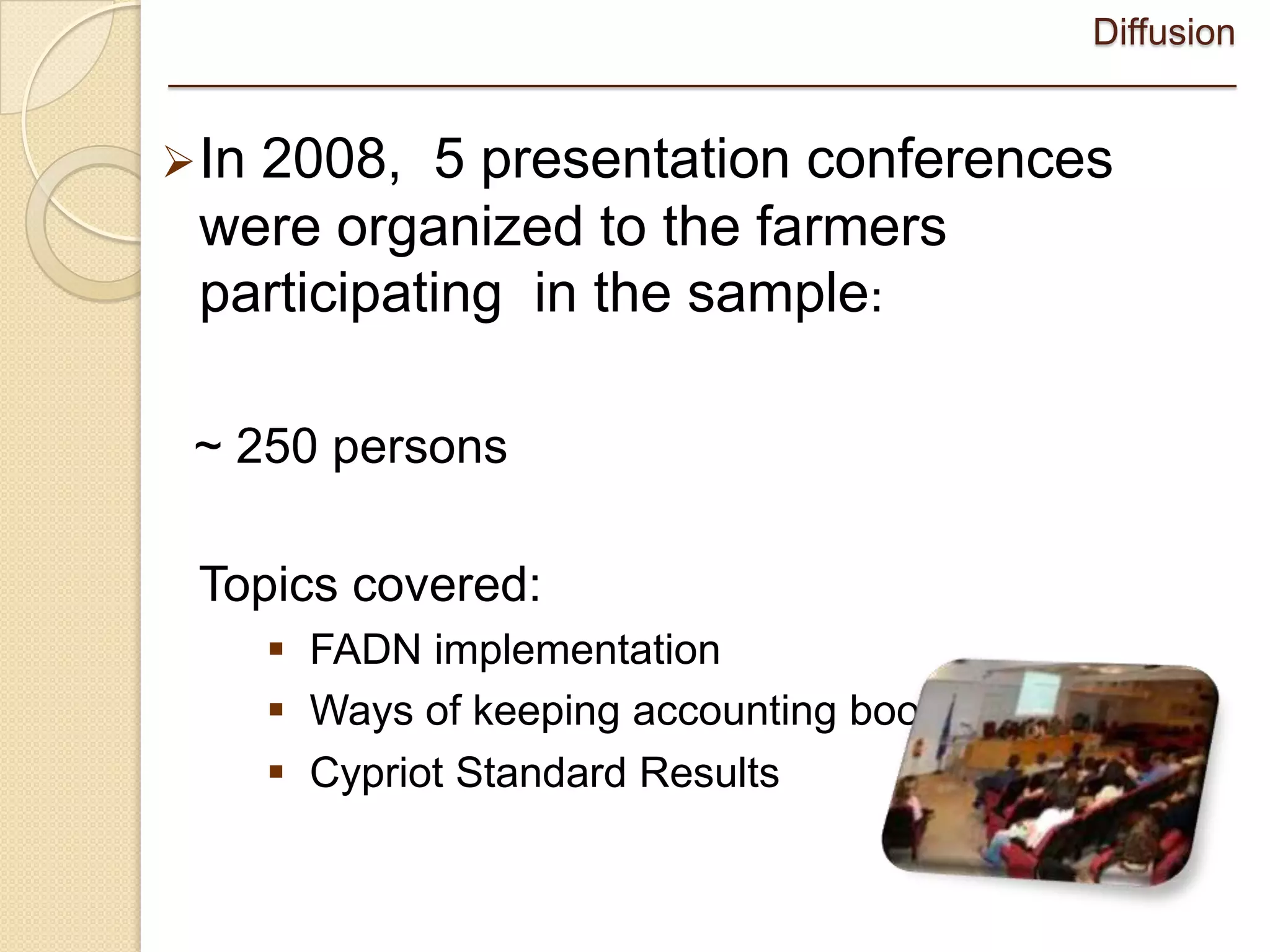 Diffusion
____________________________________________________

 In
   2008, 5 presentation conferences
 were organized to the farmers
 participating in the sample:

 ~ 250 persons

 Topics covered:
        FADN implementation
        Ways of keeping accounting books
        Cypriot Standard Results
 