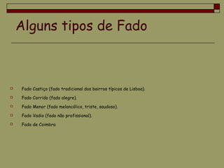 Alguns tipos de Fado
 Fado Castiço (fado tradicional dos bairros típicos de Lisboa).
 Fado Corrido (fado alegre).
 Fado Menor (fado melancólico, triste, saudoso).
 Fado Vadio (fado não profissional).
 Fado de Coimbra
 