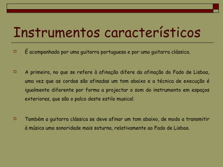Instrumentos característicos
 É acompanhado por uma guitarra portuguesa e por uma guitarra clássica.
 A primeira, no que se refere à afinação difere da afinação do Fado de Lisboa,
uma vez que as cordas são afinadas um tom abaixo e a técnica de execução é
igualmente diferente por forma a projectar o som do instrumento em espaços
exteriores, que são o palco deste estilo musical.
 Também a guitarra clássica se deve afinar um tom abaixo, de modo a transmitir
à música uma sonoridade mais soturna, relativamente ao Fado de Lisboa.
 